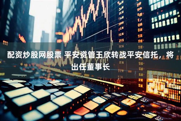 配资炒股网股票 平安资管王欣转战平安信托，将出任董事长