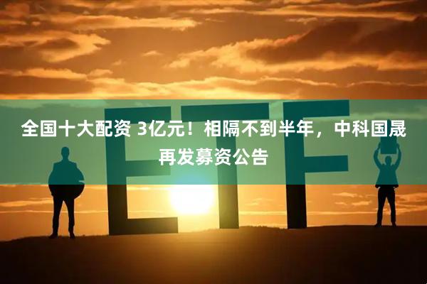 全国十大配资 3亿元！相隔不到半年，中科国晟再发募资公告