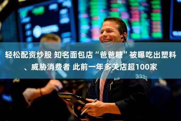 轻松配资炒股 知名面包店“爸爸糖”被曝吃出塑料、威胁消费者 此前一年多关店超100家