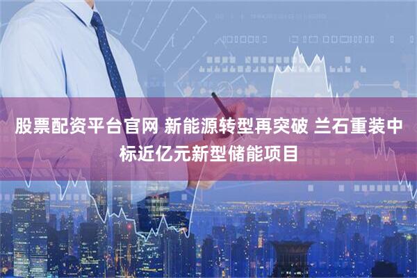 股票配资平台官网 新能源转型再突破 兰石重装中标近亿元新型储能项目
