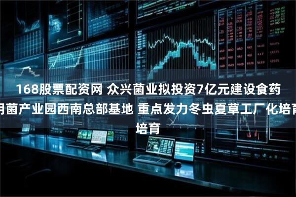 168股票配资网 众兴菌业拟投资7亿元建设食药用菌产业园西南总部基地 重点发力冬虫夏草工厂化培育
