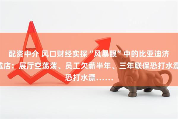 配资中介 风口财经实探“风暴眼”中的比亚迪济南乾城店：展厅空荡荡、员工欠薪半年、三年联保恐打水漂……