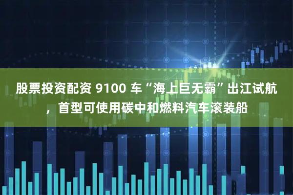 股票投资配资 9100 车“海上巨无霸”出江试航，首型可使用碳中和燃料汽车滚装船