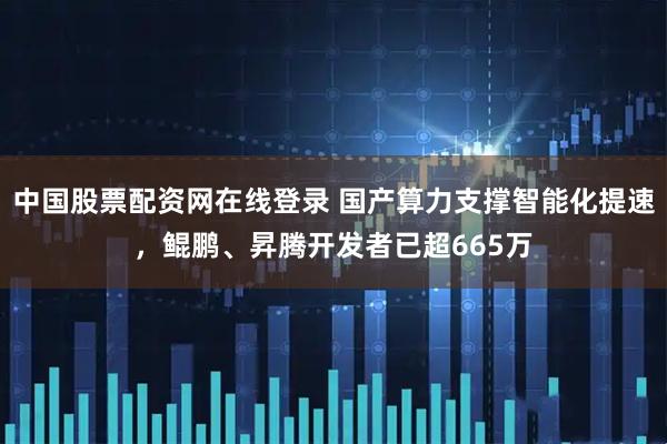 中国股票配资网在线登录 国产算力支撑智能化提速，鲲鹏、昇腾开发者已超665万