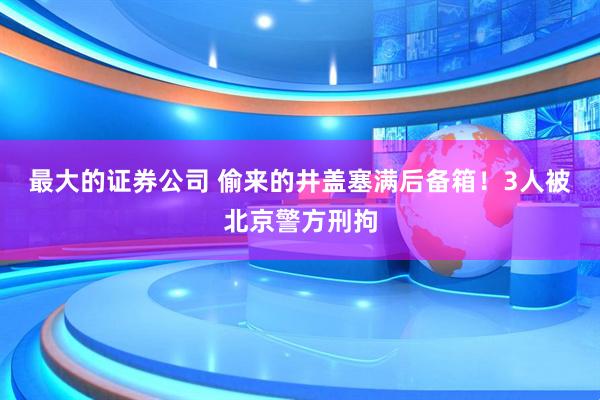最大的证券公司 偷来的井盖塞满后备箱！3人被北京警方刑拘