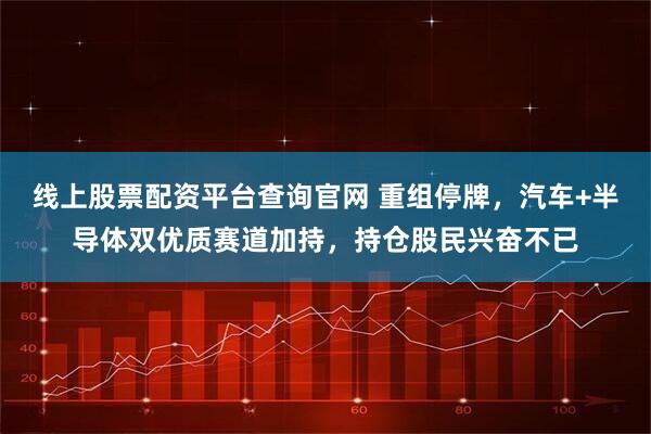 线上股票配资平台查询官网 重组停牌，汽车+半导体双优质赛道加持，持仓股民兴奋不已