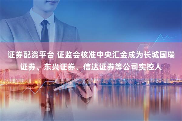 证券配资平台 证监会核准中央汇金成为长城国瑞证券、东兴证券、信达证券等公司实控人