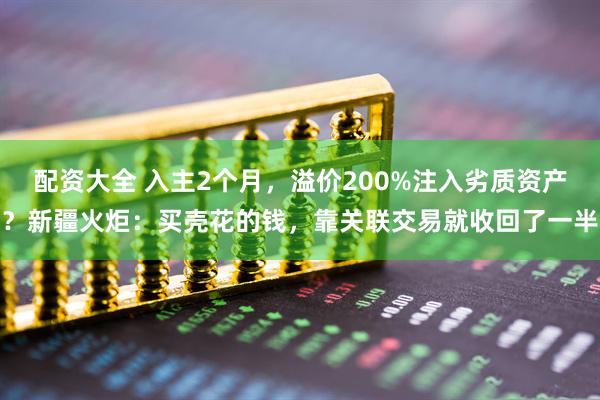 配资大全 入主2个月，溢价200%注入劣质资产？新疆火炬：买壳花的钱，靠关联交易就收回了一半