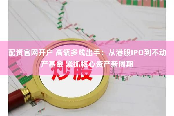 配资官网开户 高瓴多线出手：从港股IPO到不动产基金 紧抓核心资产新周期