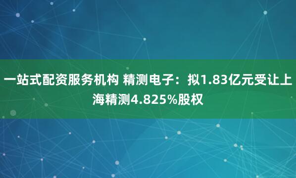 一站式配资服务机构 精测电子：拟1.83亿元受让上海精测4.825%股权
