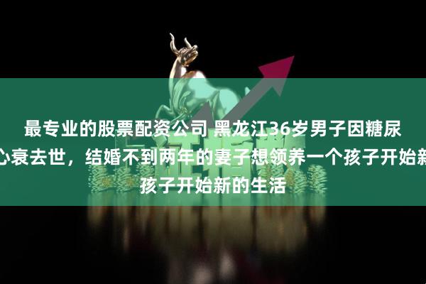最专业的股票配资公司 黑龙江36岁男子因糖尿病引发心衰去世，结婚不到两年的妻子想领养一个孩子开始新的生活