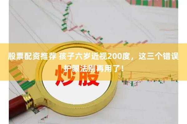 股票配资推荐 孩子六岁近视200度，这三个错误护眼法别再用了！
