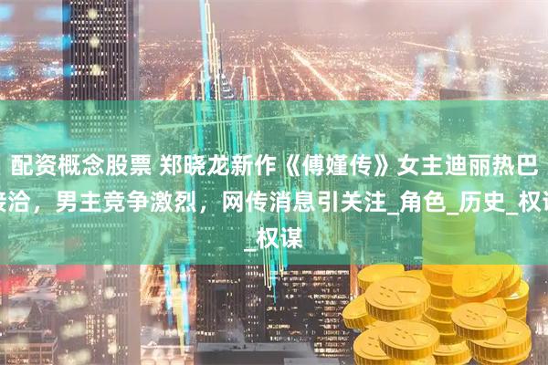 配资概念股票 郑晓龙新作《傅嫤传》女主迪丽热巴接洽，男主竞争激烈，网传消息引关注_角色_历史_权谋