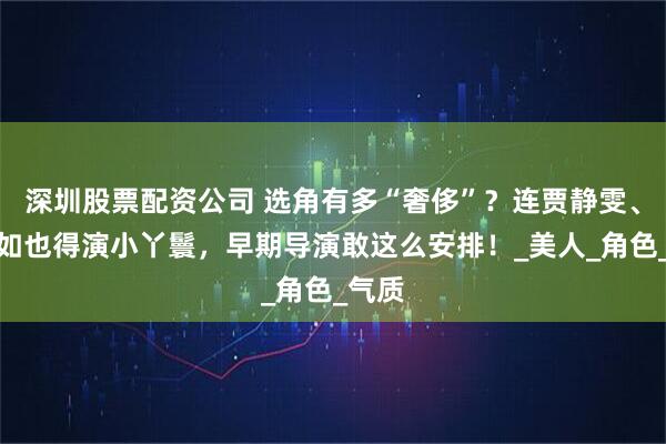 深圳股票配资公司 选角有多“奢侈”？连贾静雯、林心如也得演小丫鬟，早期导演敢这么安排！_美人_角色_气质