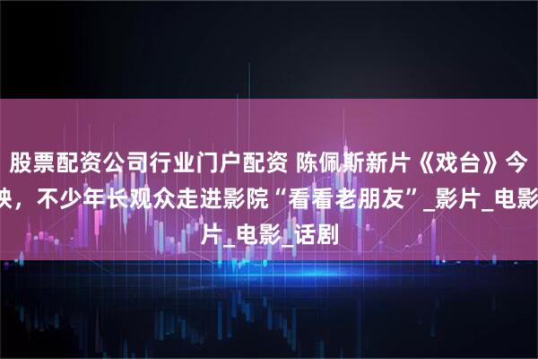 股票配资公司行业门户配资 陈佩斯新片《戏台》今日公映，不少年长观众走进影院“看看老朋友”_影片_电影_话剧