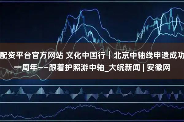 配资平台官方网站 文化中国行｜北京中轴线申遗成功一周年——跟着护照游中轴_大皖新闻 | 安徽网