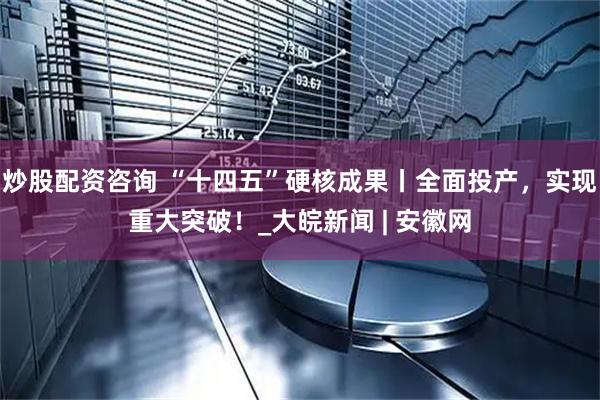 炒股配资咨询 “十四五”硬核成果丨全面投产，实现重大突破！_大皖新闻 | 安徽网