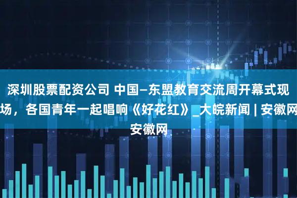 深圳股票配资公司 中国—东盟教育交流周开幕式现场，各国青年一起唱响《好花红》_大皖新闻 | 安徽网