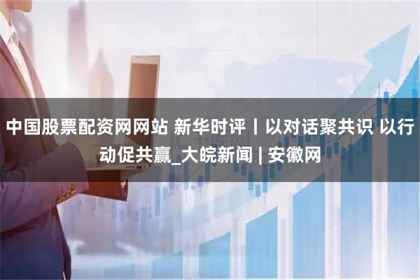 中国股票配资网网站 新华时评丨以对话聚共识 以行动促共赢_大皖新闻 | 安徽网
