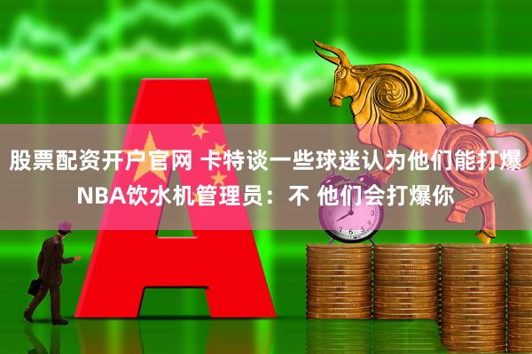 股票配资开户官网 卡特谈一些球迷认为他们能打爆NBA饮水机管理员：不 他们会打爆你