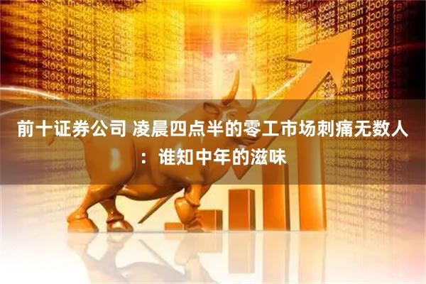 前十证券公司 凌晨四点半的零工市场刺痛无数人：谁知中年的滋味