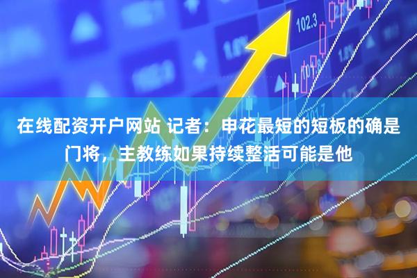 在线配资开户网站 记者：申花最短的短板的确是门将，主教练如果持续整活可能是他