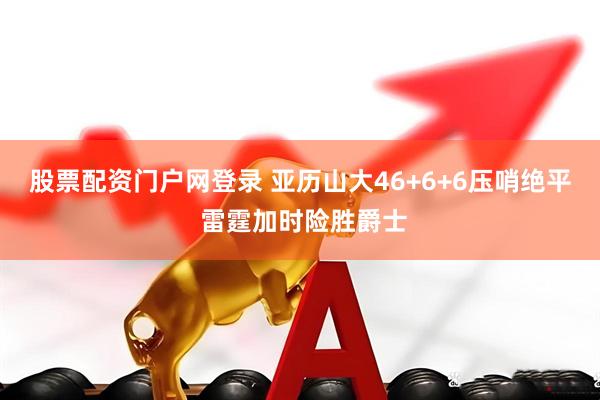 股票配资门户网登录 亚历山大46+6+6压哨绝平 雷霆加时险胜爵士