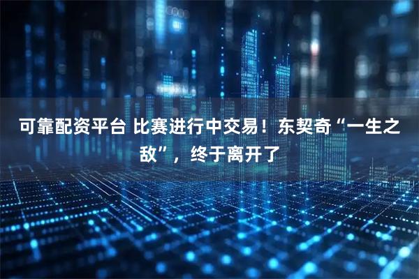 可靠配资平台 比赛进行中交易！东契奇“一生之敌”，终于离开了