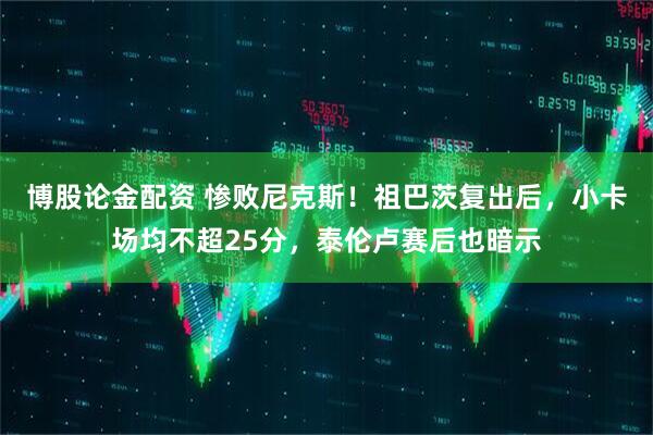博股论金配资 惨败尼克斯！祖巴茨复出后，小卡场均不超25分，泰伦卢赛后也暗示