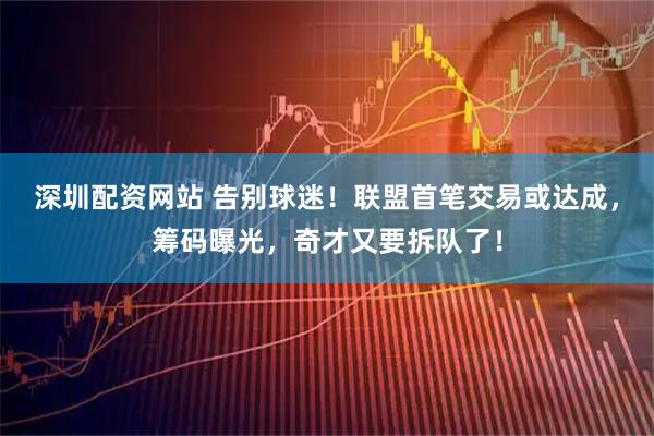 深圳配资网站 告别球迷！联盟首笔交易或达成，筹码曝光，奇才又要拆队了！