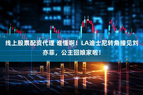 线上股票配资代理 谁懂啊！LA迪士尼转角撞见刘亦菲，公主回娘家啦！