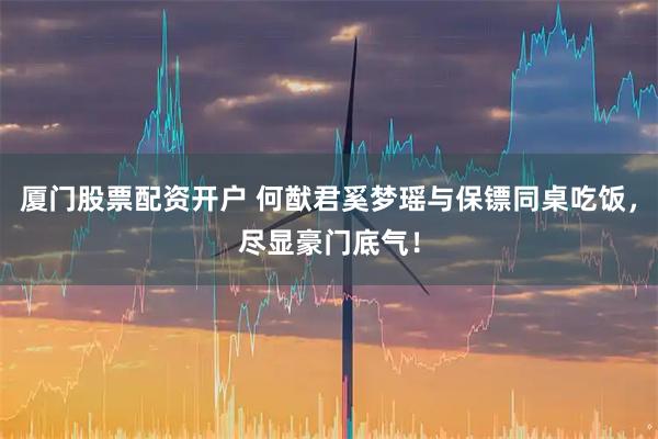 厦门股票配资开户 何猷君奚梦瑶与保镖同桌吃饭，尽显豪门底气！