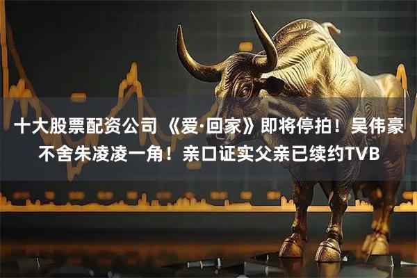 十大股票配资公司 《爱·回家》即将停拍！吴伟豪不舍朱凌凌一角！亲口证实父亲已续约TVB
