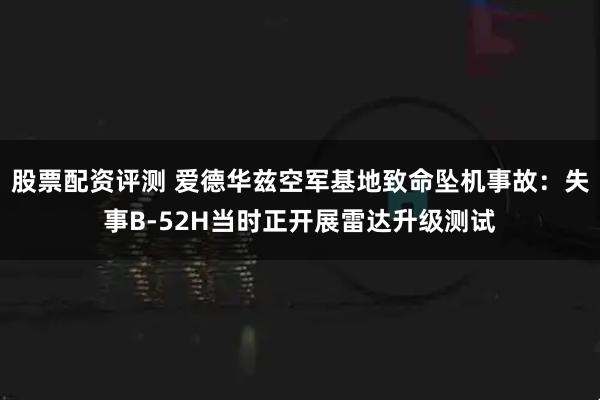 股票配资评测 爱德华兹空军基地致命坠机事故：失事B-52H当时正开展雷达升级测试