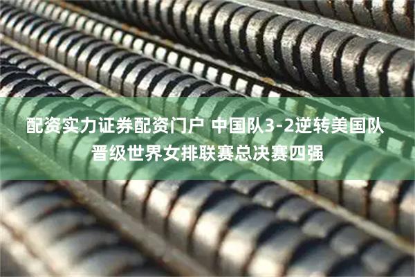 配资实力证券配资门户 中国队3-2逆转美国队 晋级世界女排联赛总决赛四强