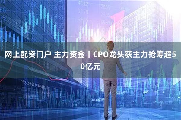 网上配资门户 主力资金丨CPO龙头获主力抢筹超50亿元